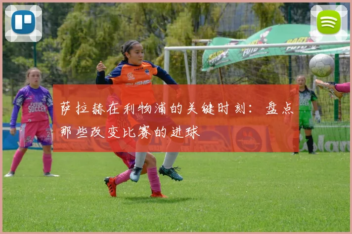 萨拉赫在利物浦的关键时刻:盘点那些改变比赛的进球