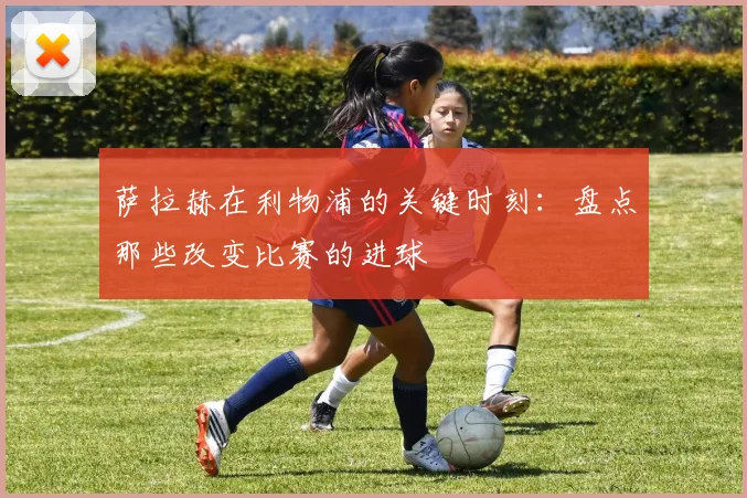 萨拉赫在利物浦的关键时刻：盘点那些改变比赛的进球