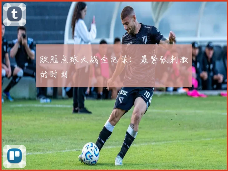 欧冠点球大战全记录：最紧张刺激的时刻