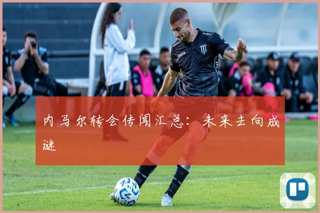内马尔转会传闻汇总：未来去向成谜