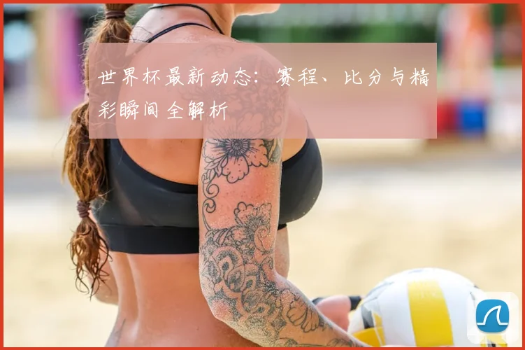 世界杯最新动态:赛程、比分与精彩瞬间全解析