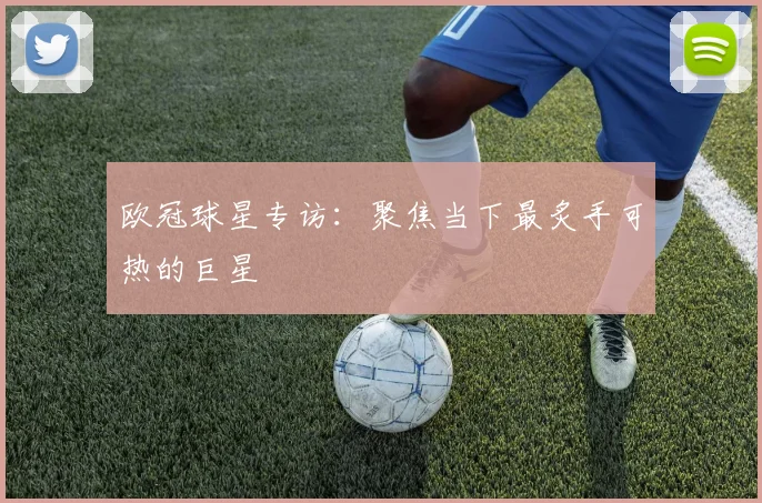 欧冠球星专访：聚焦当下最炙手可热的巨星