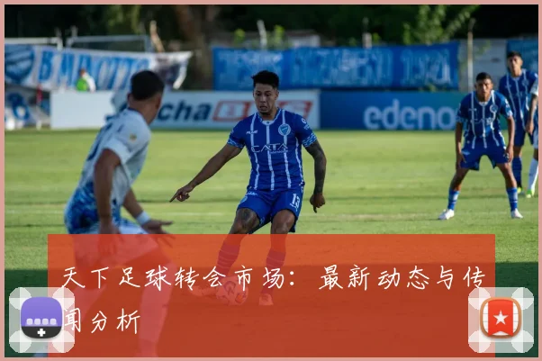 天下足球转会市场:最新动态与传闻分析