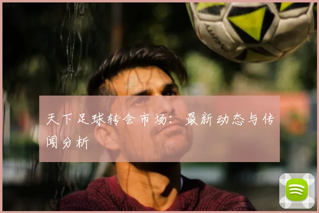 天下足球转会市场:最新动态与传闻分析